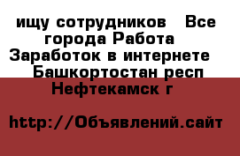 ищу сотрудников - Все города Работа » Заработок в интернете   . Башкортостан респ.,Нефтекамск г.